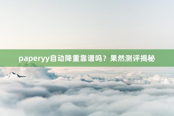 paperyy自动降重靠谱吗？果然测评揭秘